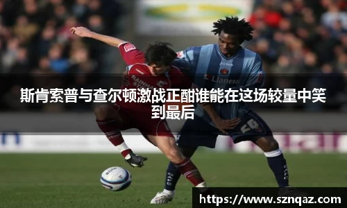 斯肯索普与查尔顿激战正酣谁能在这场较量中笑到最后